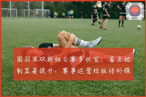 国羽混双新组合赛季收官:落点控制显著提升,赛事运营短板待补强