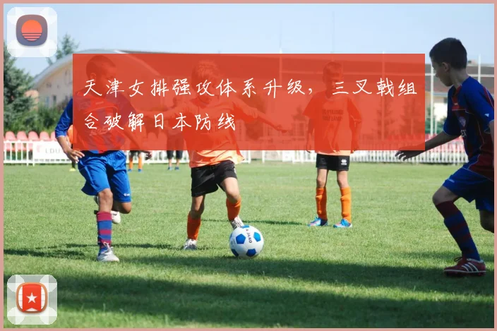 天津女排强攻体系升级,三叉戟组合破解日本防线