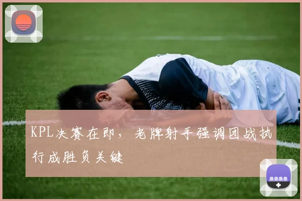 KPL决赛在即,老牌射手强调团战执行成胜负关键