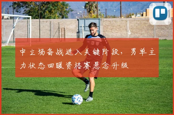 中立场备战进入关键阶段，男单主力状态回暖资格赛悬念升级
