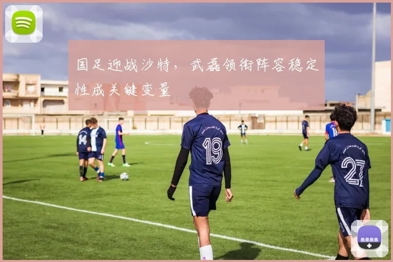 国足迎战沙特,武磊领衔阵容稳定性成关键变量