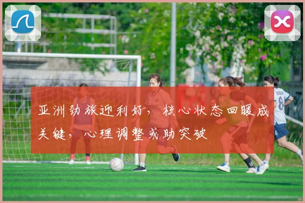亚洲劲旅迎利好,核心状态回暖成关键,心理调整或助突破