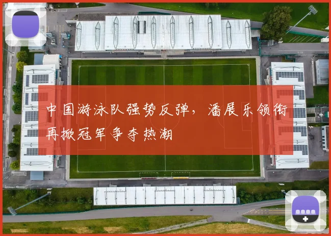 中国游泳队强势反弹，潘展乐领衔再掀冠军争夺热潮