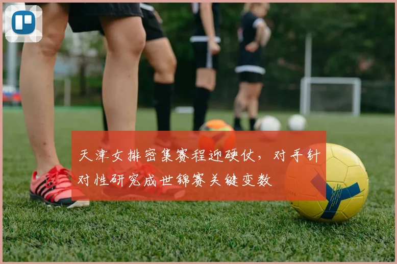 天津女排密集赛程迎硬仗,对手针对性研究成世锦赛关键变数