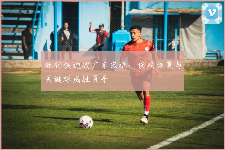 独行侠迎战广东宏远,伤病恢复与关键球成胜负手