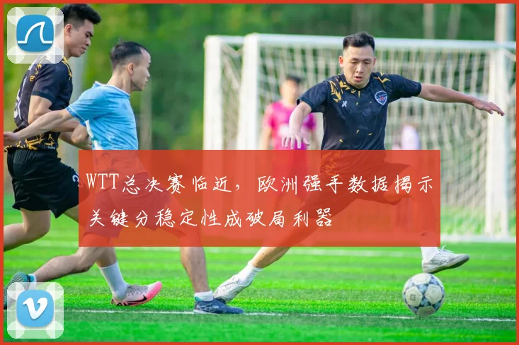 WTT总决赛临近，欧洲强手数据揭示关键分稳定性成破局利器