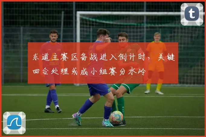 东道主赛区备战进入倒计时,关键回合处理或成小组赛分水岭