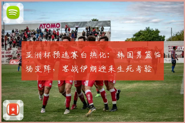 亚洲杯预选赛白热化：韩国男篮临场变阵，客战伊朗迎来生死考验