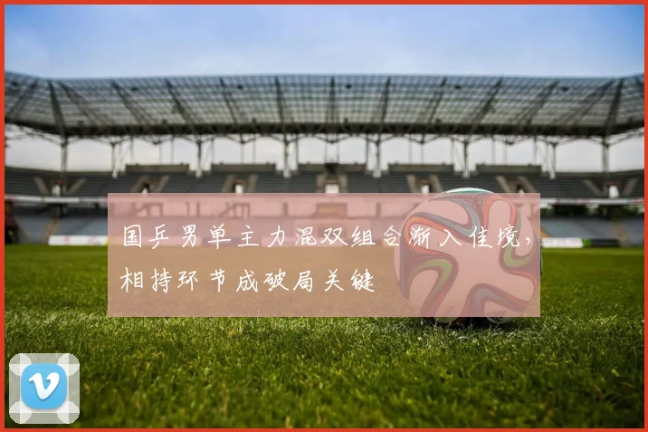 国乒男单主力混双组合渐入佳境,相持环节成破局关键