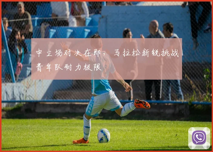 中立场对决在即,马拉松新锐挑战青年队耐力极限