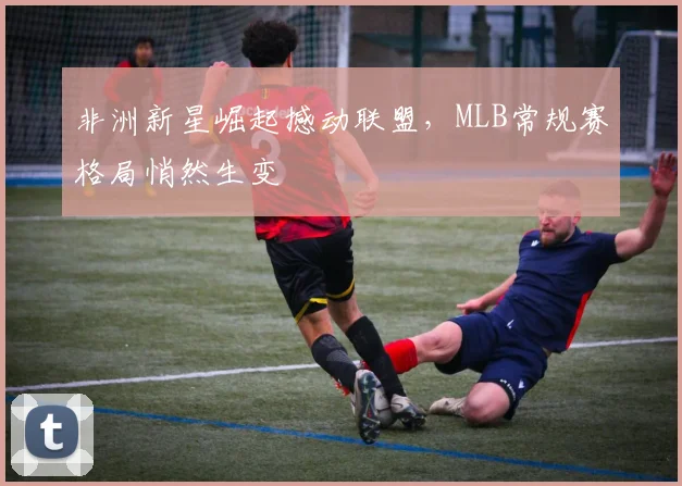 非洲新星崛起撼动联盟,MLB常规赛格局悄然生变