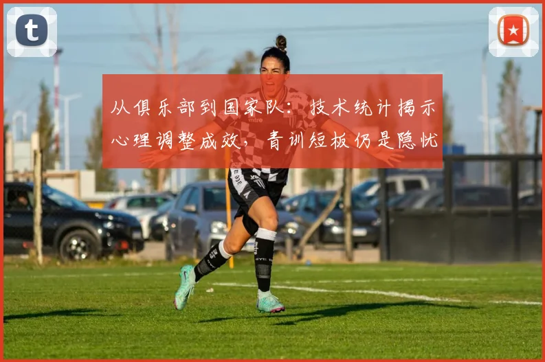 从俱乐部到国家队:技术统计揭示心理调整成效,青训短板仍是隐忧