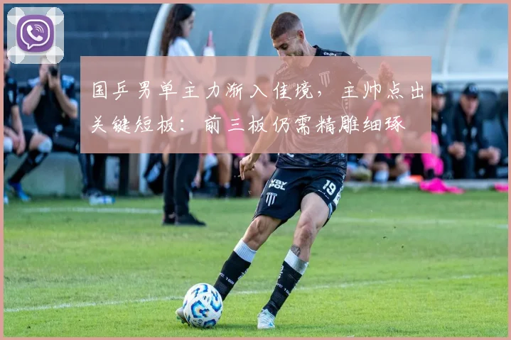 国乒男单主力渐入佳境,主帅点出关键短板:前三板仍需精雕细琢