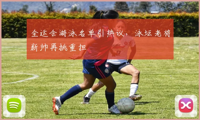 全运会游泳名单引热议,泳坛老将新帅再挑重担