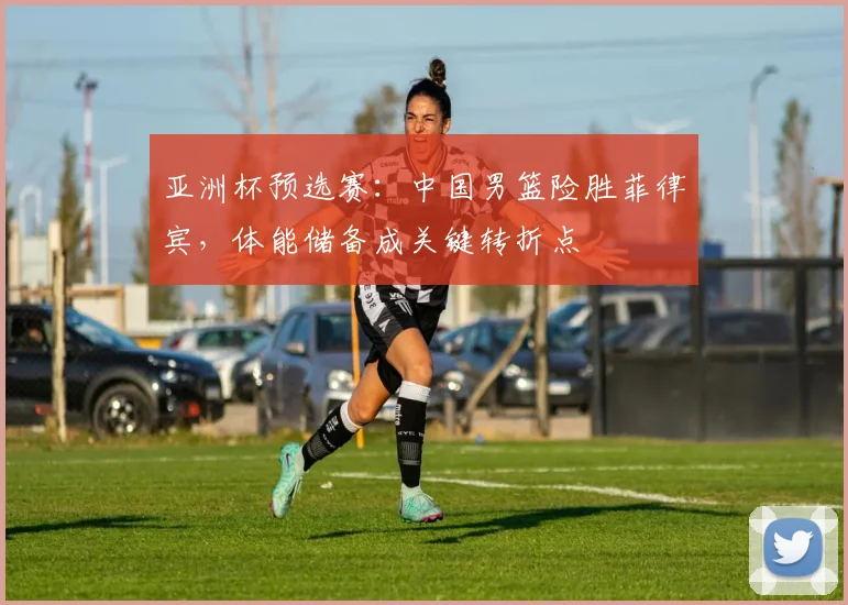 亚洲杯预选赛:中国男篮险胜菲律宾,体能储备成关键转折点