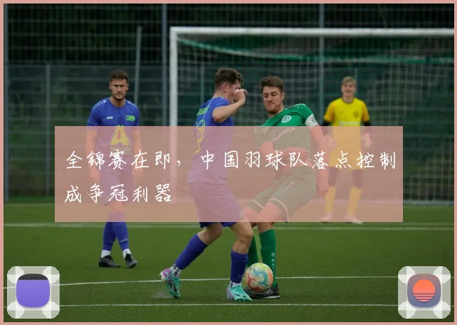全锦赛在即,中国羽球队落点控制成争冠利器