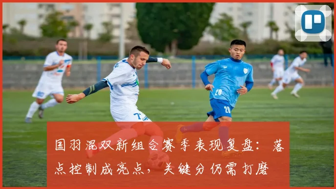 国羽混双新组合赛季表现复盘:落点控制成亮点,关键分仍需打磨