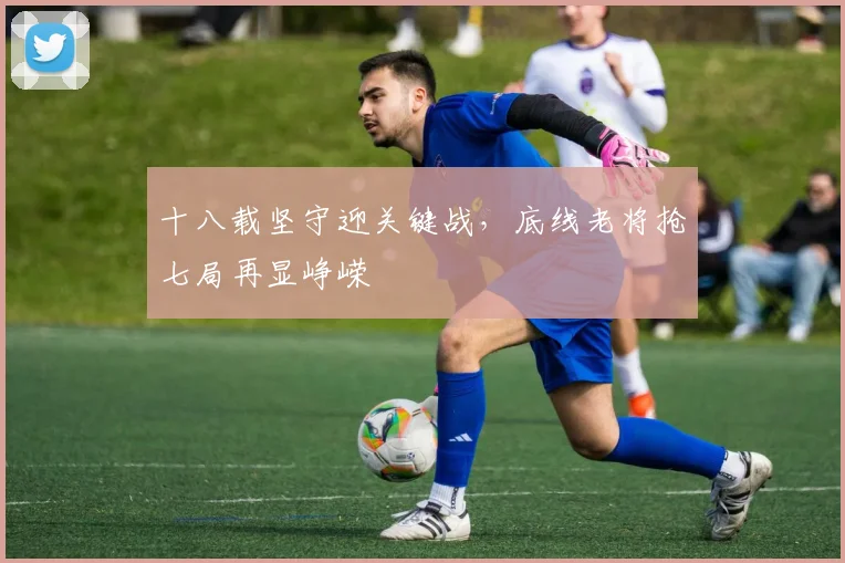 十八载坚守迎关键战,底线老将抢七局再显峥嵘