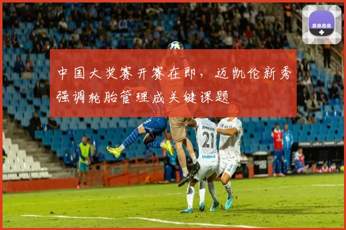 中国大奖赛开赛在即，迈凯伦新秀强调轮胎管理成关键课题