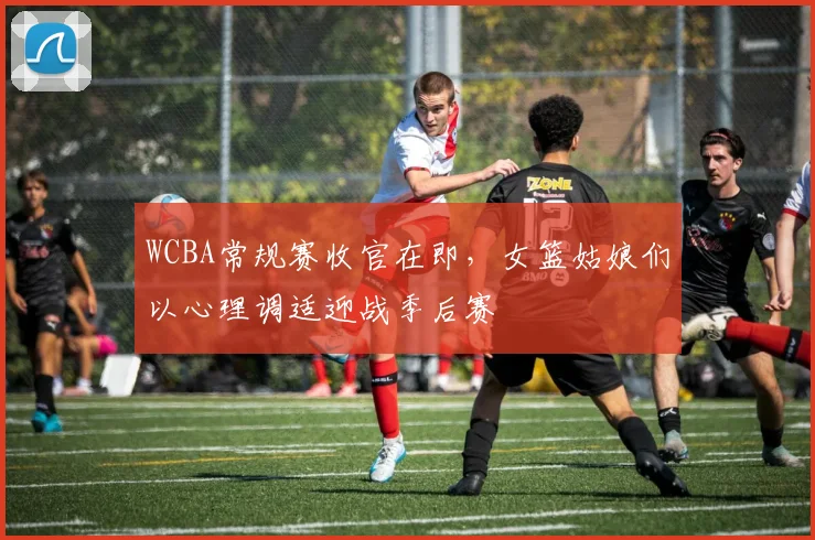 WCBA常规赛收官在即,女篮姑娘们以心理调适迎战季后赛