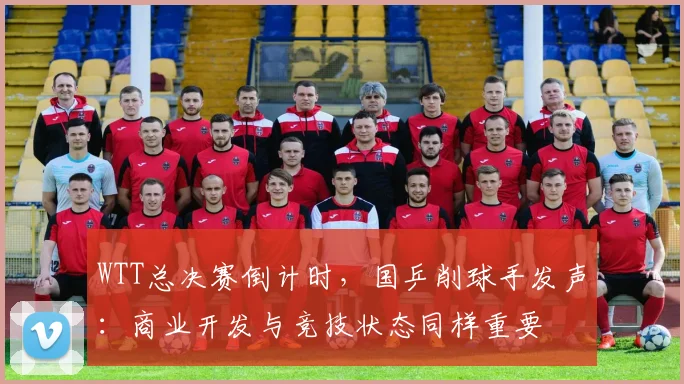 WTT总决赛倒计时,国乒削球手发声:商业开发与竞技状态同样重要