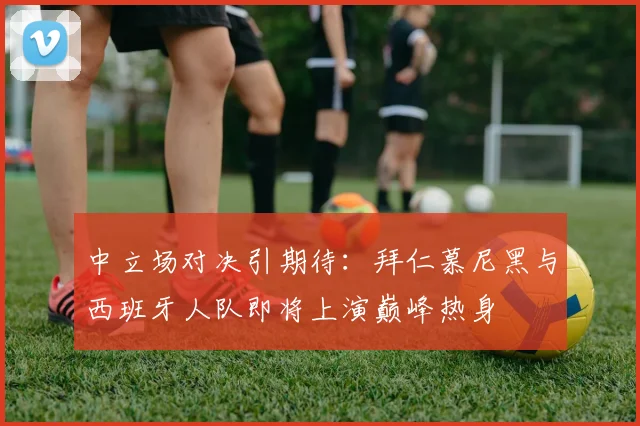 中立场对决引期待:拜仁慕尼黑与西班牙人队即将上演巅峰热身