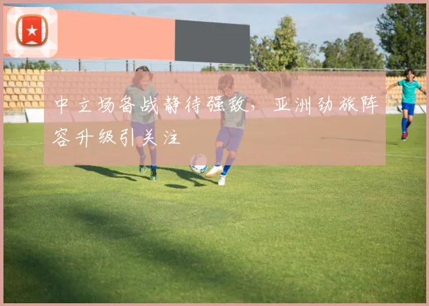 中立场备战静待强敌，亚洲劲旅阵容升级引关注