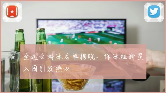 全运会游泳名单揭晓,仰泳组新星入围引发热议