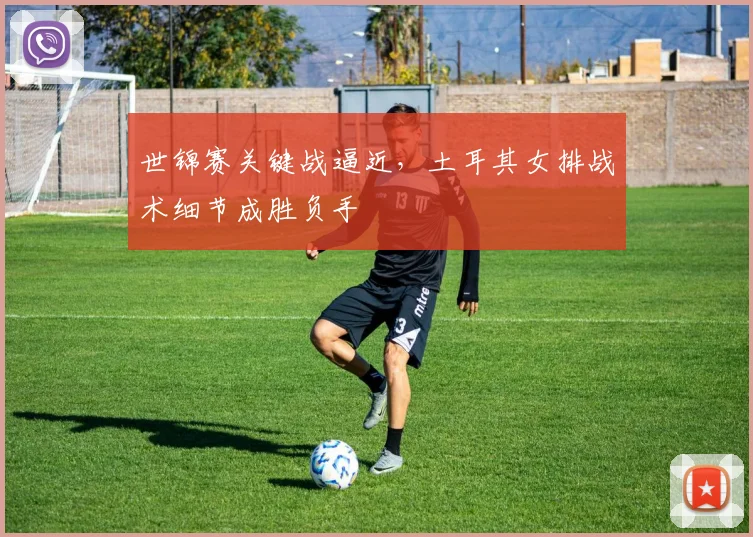 世锦赛关键战逼近,土耳其女排战术细节成胜负手