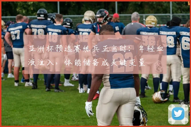 亚洲杯预选赛练兵正当时：年轻血液注入，体能储备成关键变量