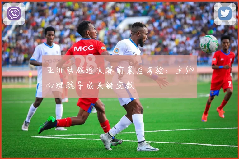 亚洲劲旅迎决赛前最后考验,主帅心理疏导成关键变数