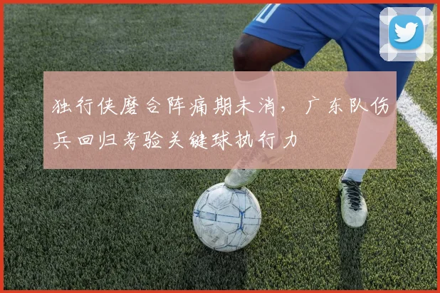 独行侠磨合阵痛期未消,广东队伤兵回归考验关键球执行力