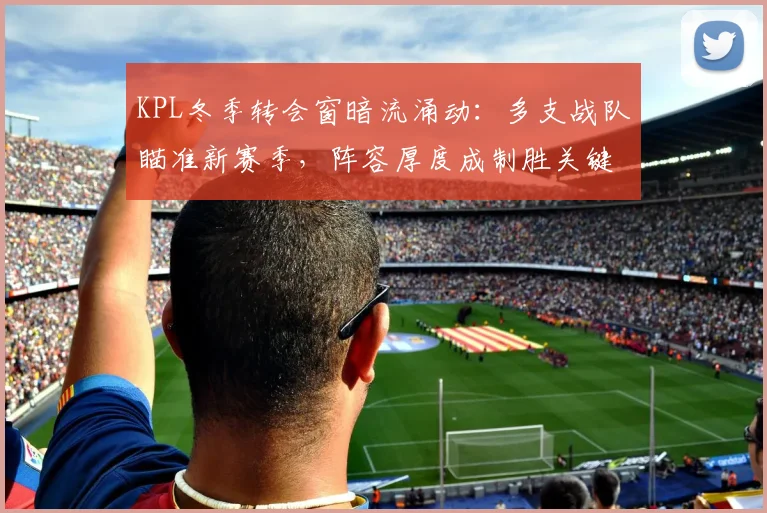 KPL冬季转会窗暗流涌动：多支战队瞄准新赛季，阵容厚度成制胜关键