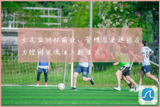 女足亚洲杯前夜,管理层更迭能否为铿锵玫瑰注入新活力