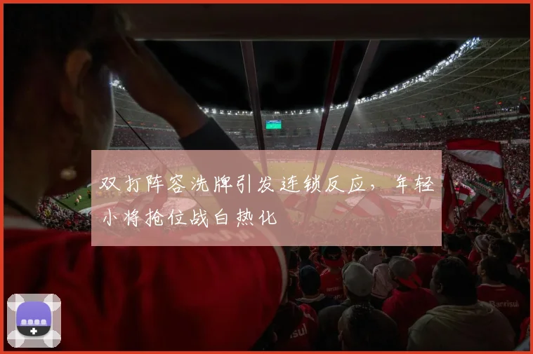 双打阵容洗牌引发连锁反应,年轻小将抢位战白热化