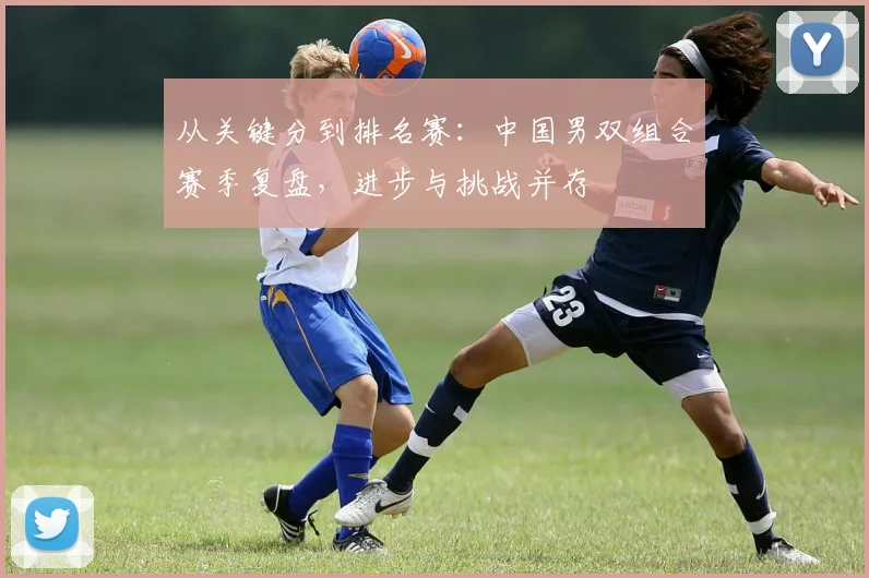 从关键分到排名赛:中国男双组合赛季复盘,进步与挑战并存