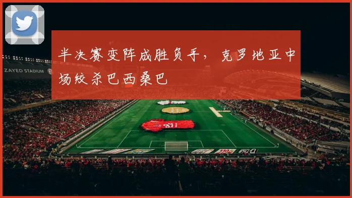半决赛变阵成胜负手，克罗地亚中场绞杀巴西桑巴