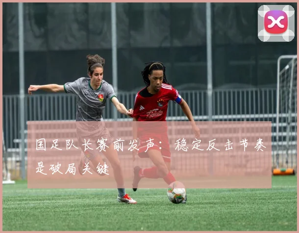国足队长赛前发声:稳定反击节奏是破局关键