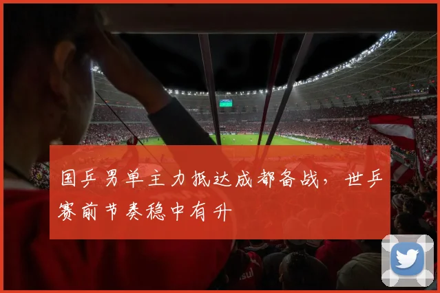国乒男单主力抵达成都备战,世乒赛前节奏稳中有升