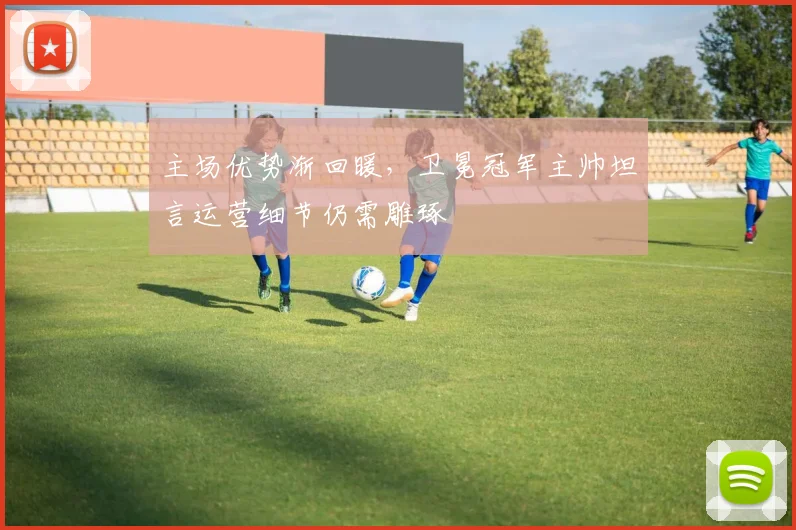 主场优势渐回暖,卫冕冠军主帅坦言运营细节仍需雕琢