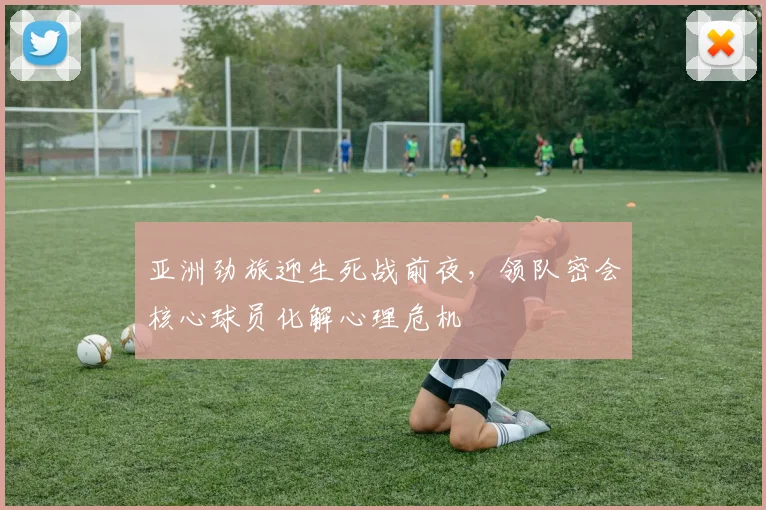 亚洲劲旅迎生死战前夜，领队密会核心球员化解心理危机