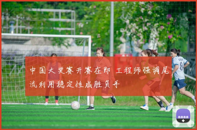 中国大奖赛开赛在即 工程师强调尾流利用稳定性成胜负手