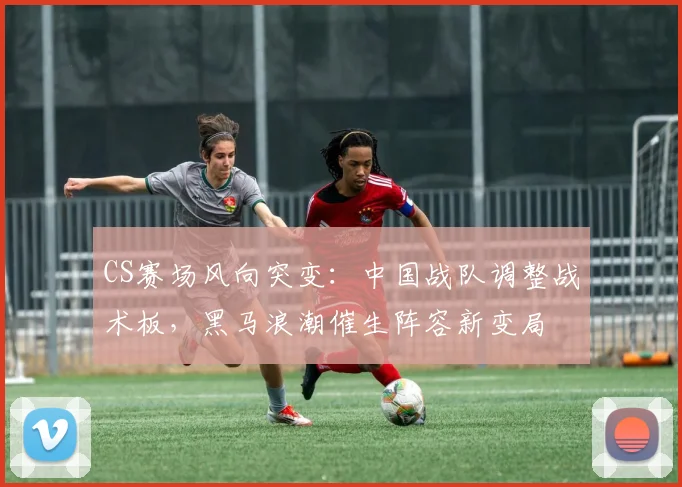 CS赛场风向突变:中国战队调整战术板,黑马浪潮催生阵容新变局