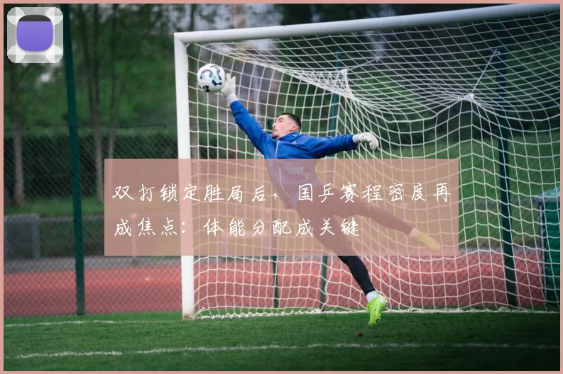 双打锁定胜局后,国乒赛程密度再成焦点:体能分配成关键