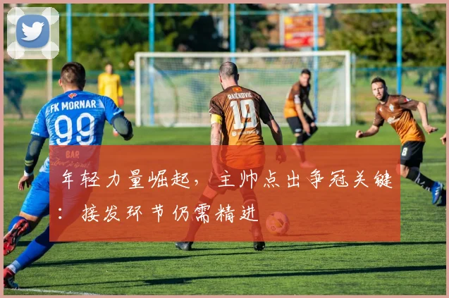 年轻力量崛起,主帅点出争冠关键:接发环节仍需精进