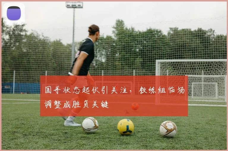 国手状态起伏引关注，教练组临场调整成胜负关键