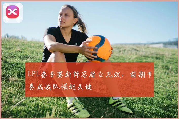 LPL春季赛新阵容磨合见效，前期节奏成战队崛起关键