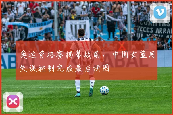 奥运资格赛揭幕战前,中国女篮用失误控制完成最后拼图